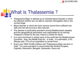 What is Thalassemia ?
   Thalassemia Major is defined as an inherited blood disorder in which
    the affected children are not able to maintain Hemoglobin (Hb) in the
    normal range.
   Blood disorder in which the bone marrow cannot form sufficient red
    cells and red cell survival is also reduced .
   The disease is particularly prevalent among Mediterranean peoples,
    and this geographical association was responsible for its naming:
    Thalassa is Greek for the sea, Haema is Greek for blood.
   It is more prominent in certain parts of the world like the Mediterranean
    Countries , Asia ,the Middle East etc . In India , it is estimated ,3.4%
    (Range upto 17%) of our population is carrier/minor .
   Every year 7000-10,000 children with Thalassemia Major are born in
    India . It is more prevalent in communities like Sindhis,Punjabis,
    Gujaratis ,Marwardis ,Bengalis ,Saraswats ,Gaurs etc.
 
