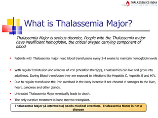 What is Thalassemia Major?
    Thalassemia Major is serious disorder, People with the Thalassemia major
    have insufficient hemoglobin, the critical oxygen carrying component of
    blood

   Patients with Thalassemia major need blood transfusions every 2-4 weeks to maintain hemoglobin levels


   With regular transfusion and removal of iron (chelation therapy), Thalassemics can live and grow into
    adulthood. During Blood transfusion they are exposed to infections like Hepatitis C, hepatitis B and HIV.
   Due to regular transfusion the Iron overload in the body increase if not cheated it damages to the liver,
    heart, pancreas and other glands.
   Untreated Thalassemia Major eventually leads to death.
   The only curative treatment is bone marrow transplant.
    Thalassemia Major (& intermedia) needs medical attention. Thalassemia Minor is not a
                                         disease
 