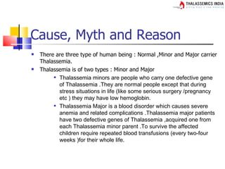Cause, Myth and Reason
   There are three type of human being : Normal ,Minor and Major carrier
    Thalassemia.
   Thalassemia is of two types : Minor and Major
          Thalassemia minors are people who carry one defective gene

           of Thalassemia .They are normal people except that during
           stress situations in life (like some serious surgery /pregnancy
           etc ) they may have low hemoglobin.
          Thalassemia Major is a blood disorder which causes severe

           anemia and related complications .Thalassemia major patients
           have two defective genes of Thalassemia ,acquired one from
           each Thalassemia minor parent .To survive the affected
           children require repeated blood transfusions (every two-four
           weeks )for their whole life.
 
