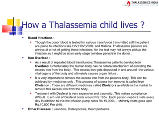 How a Thalassemia child lives ?
   Blood Infections :
        Though the donor blood is tested for various transfusion transmitted still the patient
         are prone to infections like HIV,HBV,VDRL and Malaria. Thalassemia patients are
         always at a risk of getting these infections, for the test may not always pickup the
         infection as it might be at an early stage (window period) in the donor .
   Iron Overload :
        As a result of repeated blood transfusions,Thalassemia patients develop Iron
         Overload. Unfortunately the human body has no natural mechanism of excreting the
         excess iron from the body . This excess iron gets deposited in and around the various
         vital organs of the body and ultimately causes organ failure .
        It is very important to remove the excess iron from the patients body .This can be
         achieved by medicines only . This process of excess iron removal is called Iron
         Chelation . There are different medicines called Chelators available in the market to
         remove this excess iron from the body .
        Treatment with Desferal is very expensive and traumatic .This makes compliance
         difficult . Each vial of Desferal costs around Rs.165/- .Each person needs 2 vials every
         day In addition to this the infusion pump costs Rs.15,000/- . Monthly costs goes upto
         Rs.10,000 Per child.
   Other Diseases : Jaundice, Osteoporosis, Heart problems.
 
