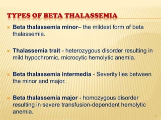 TYPES OF BETA THALASSEMIA
   Beta thalassemia minor– the mildest form of beta
    thalassemia.

   Thalassemia trait - heterozygous disorder resulting in
    mild hypochromic, microcytic hemolytic anemia.

   Beta thalassemia intermedia - Severity lies between
    the minor and major.

   Beta thalassemia major - homozygous disorder
    resulting in severe transfusion-dependent hemolytic
    anemia.
                                                             6
 