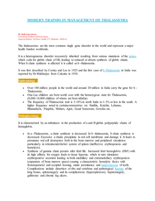 MODERN TRAINDS IN MANAGEMENT OF THALASSEMIA
Dr.M.R.Lokeshwar
Consultant Pediatric Hematologist,
Imperial Mahal, 3rd floor, Dadar TT, Mumbai - 400014.
The thalassemias are the most common single gene disorder in the world and represent a major
health burden worldwide.
It is a heterogeneous disorder recessively inherited resulting from various mutations of the genes,
which code for globin chain of Hb, leading to reduced or absent synthesis of globin chains.
When b chain synthesis is affected it is called as b -thalassemia.
It was first described by Cooley and Lee in 1925 and the first case of b-Thalassemia in India was
reported by Dr.Mukherjee from Calcutta in 1938.
Epidemiology :
 Over 180 million people in the world and around 20 million in India carry the gene for b -
Thalassemia.
 One-Lac children are born world over with the homozygous state for Thalassemia,
(8,000-10,000 children of whom are born inIndia).
 The frequency of Thalassemia trait is 3-18% in north India to 1-3% or less in the south. A
higher frequency noted in certaincommunities viz. Sindhis, Kutchis, Lohanas,
Bhanushalis, Punjabis, Mahars, Agris, Goud Saraswats, Gowdas etc.
Pathophysiology :
It is characterized by an imbalance in the production of a and B globin polypeptide chains of
hemoglobin.
 In a -Thalassemia, a chain synthesis is decreased. In b -thalassemia, b chain synthesis is
decreased. Excessive a chains precipitate in red cell membrane and damage it. It leads to
premature red cell destruction both in the bone marrow and peripheral circulation
particularly in reticuloendothelial system of spleen (ineffective erythropoiesis and
hemolysis).
 Synthesis of gamma chain persists after fetal life. Increased fetal hemoglobin (HbF) with
its high affinity for oxygen leads to tissue hypoxia, which in turn stimulates
erythropoietin secretion leading to both medullary and extramedullary erythropoiesis
(expansion of bone marrow space) causing a characteristic hemolytic facies with
fronotoparietal and occipital bossing, malar prominence and malocclusions of teeth.
Complications include distortion of ribs and vertebrae and pathological fracture of the
long bones, splenomegaly and its complications (hypersplenism), hepatomegaly,
gallstones and chronic leg ulcers.
 