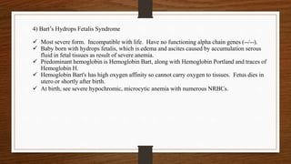 4) Bart’s Hydrops Fetalis Syndrome
 Most severe form. Incompatible with life. Have no functioning alpha chain genes (--/--).
 Baby born with hydrops fetalis, which is edema and ascites caused by accumulation serous
fluid in fetal tissues as result of severe anemia.
 Predominant hemoglobin is Hemoglobin Bart, along with Hemoglobin Portland and traces of
Hemoglobin H.
 Hemoglobin Bart's has high oxygen affinity so cannot carry oxygen to tissues. Fetus dies in
utero or shortly after birth.
 At birth, see severe hypochromic, microcytic anemia with numerous NRBCs.
 