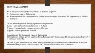 BETA THALASSEMIAS
 In this type,there is reduced synthesis of β chains of globin.
 Commonest type of thalassemia
 Β thalassemia is the consequence of various point mutations that causes the suppression of β chain
synthesis.
On the basis of synthetic ability β-genes are designated as
β gene – can synthesize normal amount of β-chain
β+ gene – can synthesize reduced amount of β-chain
β0 gene – cannot synthesize β-chain
Depending on this there are 2 types of thalassemia
1)The absence of beta-globin is referred to as beta-zero (B0) thalassemia. HbA is completely absent Hb F
is increased markedly.
2)Other β gene mutations allow some beta-globin to be produced but in reduced amounts. A reduced
amount of beta-globin is called beta-plus (B+) thalassemia.So some HbA is produced
 