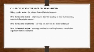 CLASSICAL SYNDROMES OF BETA THALASSEMIA
Silent carrier state – the mildest form of beta thalassemia.
Beta thalassemia minor - heterozygous disorder resulting in mild hypochromic,
microcytic hemolytic anemia.
Beta thalassemia intermedia - Severity lies between the minor and major.
Beta thalassemia major - homozygous disorder resulting in severe transfusion-
dependent hemolytic anemia.
 