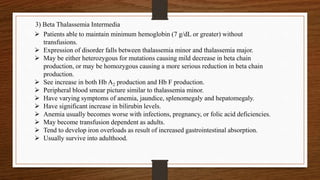 3) Beta Thalassemia Intermedia
 Patients able to maintain minimum hemoglobin (7 g/dL or greater) without
transfusions.
 Expression of disorder falls between thalassemia minor and thalassemia major.
 May be either heterozygous for mutations causing mild decrease in beta chain
production, or may be homozygous causing a more serious reduction in beta chain
production.
 See increase in both Hb A2 production and Hb F production.
 Peripheral blood smear picture similar to thalassemia minor.
 Have varying symptoms of anemia, jaundice, splenomegaly and hepatomegaly.
 Have significant increase in bilirubin levels.
 Anemia usually becomes worse with infections, pregnancy, or folic acid deficiencies.
 May become transfusion dependent as adults.
 Tend to develop iron overloads as result of increased gastrointestinal absorption.
 Usually survive into adulthood.
 