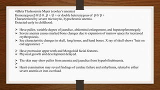 4)Beta Thalassemia Major (cooley’s anemia)
Homozygous β 0/ β 0 , β +/ β + or double heterozygous of β 0/ β +
Characterized by severe microcytic, hypochromic anemia.
Detected early in childhood:
 Have pallor, variable degree of jaundice, abdominal enlargement, and hepatosplenomegaly.
 Severe anemia causes marked bone changes due to expansion of marrow space for increased
erythropoiesis.
 See characteristic changes in skull, long bones, and hand bones. X ray of skull shows “hair on
end appearence “
 Have protrusion upper teeth and Mongoloid facial features.
 Physical growth and development delayed.
 The skin may show pallor from anemia and jaundice from hyperbilirubinemia.

 Heart examination may reveal findings of cardiac failure and arrhythmia, related to either
severe anemia or iron overload.
 