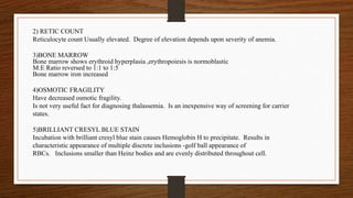 2) RETIC COUNT
Reticulocyte count Usually elevated. Degree of elevation depends upon severity of anemia.
3)BONE MARROW
Bone marrow shows erythroid hyperplasia ,erythropoiesis is normoblastic
M:E Ratio reversed to 1:1 to 1:5
Bone marrow iron increased
4)OSMOTIC FRAGILITY
Have decreased osmotic fragility.
Is not very useful fact for diagnosing thalassemia. Is an inexpensive way of screening for carrier
states.
5)BRILLIANT CRESYL BLUE STAIN
Incubation with brilliant cresyl blue stain causes Hemoglobin H to precipitate. Results in
characteristic appearance of multiple discrete inclusions -golf ball appearance of
RBCs. Inclusions smaller than Heinz bodies and are evenly distributed throughout cell.
 