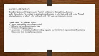 6)ACID ELUTION STAIN
Based on Kleihauer-Betke procedure. Acid pH will dissolve Hemoglobin A from red
cells. Hemoglobin F is resistant to denaturation and remains in cell. Stain slide with eosin. Normal
adult cells appear as "ghost" cells while cells with Hb F stain varying shades of pink.
7) ROUTINE CHEMISTRY TESTS
 Serum haptoglobins markedly decreased
 Bilirubin increased-unconjugated type
 Urine urobilinogen increased
 Assessment of iron status, total iron binding capacity, and ferritin level important in differentiating
thalassemia from iron deficiency anemia.
 