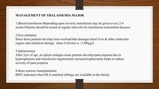 MANAGEMENT OF THALASSEMIA MAJOR
1.Blood transfusion-Depending upon severity transfusion may be given every 2-4
weeks.Patients should be tested at regular intervals for transfusion transmitted diseases
2.Iron chelation
Since these patients develop iron overload that damages heart liver & other endocrine
organs start chelation therapy when S.ferritin is >1200μg/L
3.Splenectomy
After 5yrs of age ,as spleen enlarges some patients develop pancytopenia due to
hypersplenism and transfusion requirements increased.splnectomy helps to reduce
severity of pancytopenia
4.Bone marrow transplantation
BMT indicated when HLA matched siblings are available in the family.
 