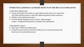 OTHER THALASSEMIAS CAUSED BY DEFECTS IN THE BETA-CLUSTER GENES
1.Delta Beta Thalassemia:-
 Group of disorders due either to a gene deletion that removes or inactivates
only delta and beta genes so that only alpha and gamma chains produced.
 Similar to beta thalassemia minor.
 Growth and development nearly normal. Splenomegaly
modest. Peripheral blood picture resembles beta thalassemia
2.Hemoglobin Lepore:-
 Rare class of delta beta thalassemia.
 Caused by gene crossovers between delta locus on one chromosome and
beta locus on second chromosome
 