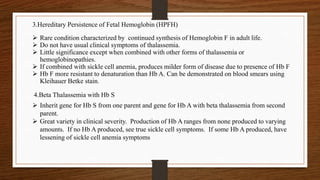  Rare condition characterized by continued synthesis of Hemoglobin F in adult life.
 Do not have usual clinical symptoms of thalassemia.
 Little significance except when combined with other forms of thalassemia or
hemoglobinopathies.
 If combined with sickle cell anemia, produces milder form of disease due to presence of Hb F
 Hb F more resistant to denaturation than Hb A. Can be demonstrated on blood smears using
Kleihauer Betke stain.
3.Hereditary Persistence of Fetal Hemoglobin (HPFH)
4.Beta Thalassemia with Hb S
 Inherit gene for Hb S from one parent and gene for Hb A with beta thalassemia from second
parent.
 Great variety in clinical severity. Production of Hb A ranges from none produced to varying
amounts. If no Hb A produced, see true sickle cell symptoms. If some Hb A produced, have
lessening of sickle cell anemia symptoms
 