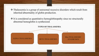  Thalassemia is a group of autosomal recessive disorders which result from
inherited abnormality of globin production.
 It is considered as quantitative hemoglobinopathy since no structurally
abnormal hemoglobin is synthesized.
TYPES OF THALASSEMIA
ALPHA THALASSEMIA BETA THALASSEMIA
Misc.THALASSEMIC
SYNDROMES
 