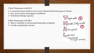  Is unusual because results in more severe disorder than homozygous E disease.
 Very severe anemia developing in childhood.
 Transfusion therapy required.
5.Beta Thalassemia with Hb E
6.Beta Thalassemia with Hb C
 Shows variability in clinical and hematologic symptoms.
 Usually asymptomatic anemia
 