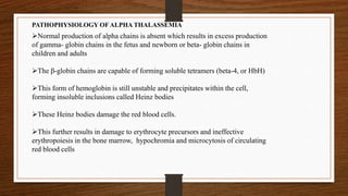 PATHOPHYSIOLOGY OF ALPHA THALASSEMIA
Normal production of alpha chains is absent which results in excess production
of gamma- globin chains in the fetus and newborn or beta- globin chains in
children and adults
The β-globin chains are capable of forming soluble tetramers (beta-4, or HbH)
This form of hemoglobin is still unstable and precipitates within the cell,
forming insoluble inclusions called Heinz bodies
These Heinz bodies damage the red blood cells.
This further results in damage to erythrocyte precursors and ineffective
erythropoiesis in the bone marrow, hypochromia and microcytosis of circulating
red blood cells
 