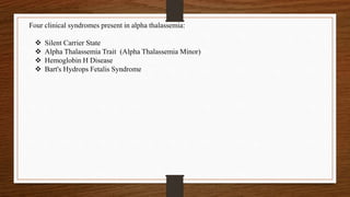 Four clinical syndromes present in alpha thalassemia:
 Silent Carrier State
 Alpha Thalassemia Trait (Alpha Thalassemia Minor)
 Hemoglobin H Disease
 Bart's Hydrops Fetalis Syndrome
 