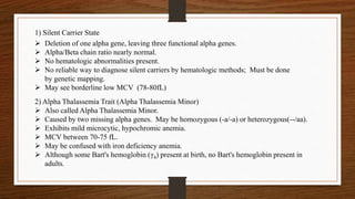  Deletion of one alpha gene, leaving three functional alpha genes.
 Alpha/Beta chain ratio nearly normal.
 No hematologic abnormalities present.
 No reliable way to diagnose silent carriers by hematologic methods; Must be done
by genetic mapping.
 May see borderline low MCV (78-80fL)
1) Silent Carrier State
2) Alpha Thalassemia Trait (Alpha Thalassemia Minor)
 Also called Alpha Thalassemia Minor.
 Caused by two missing alpha genes. May be homozygous (-a/-a) or heterozygous(--/aa).
 Exhibits mild microcytic, hypochromic anemia.
 MCV between 70-75 fL.
 May be confused with iron deficiency anemia.
 Although some Bart's hemoglobin (γ4) present at birth, no Bart's hemoglobin present in
adults.
 