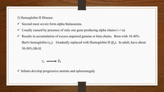  Second most severe form alpha thalassemia.
 Usually caused by presence of only one gene producing alpha chains (--/-a).
 Results in accumulation of excess unpaired gamma or beta chains. Born with 10-40%
Bart's hemoglobin (γ4). Gradually replaced with Hemoglobin H (β4). In adult, have about
30-50% Hb H.
γ4 β4
 Infants develop progressive anemia and splenomegaly
3) Hemoglobin H Disease
 