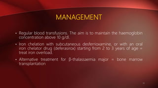 MANAGEMENT
• Regular blood transfusions. The aim is to maintain the haemoglobin
concentration above 10 g/dl.
• Iron chelation with subcutaneous desferrioxamine, or with an oral
iron chelator drug (deferasirox) starting from 2 to 3 years of age =
treat iron overload.
• Alternative treatment for β-thalassaemia major = bone marrow
transplantation
10
 