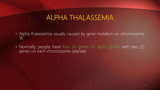 ALPHA THALASSEMIA
• Alpha thalassemia usually caused by gene mutation on chromosome
16
• Normally, people have four (4) genes for alpha globin with two (2)
genes on each chromosome (αα/αα).
11
 