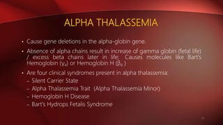 ALPHA THALASSEMIA
• Cause gene deletions in the alpha-globin gene.
• Absence of alpha chains result in increase of gamma globin (fetal life)
/ excess beta chains later in life; Causes molecules like Bart's
Hemoglobin (γ4) or Hemoglobin H (β4 )
• Are four clinical syndromes present in alpha thalassemia:
– Silent Carrier State
– Alpha Thalassemia Trait (Alpha Thalassemia Minor)
– Hemoglobin H Disease
– Bart's Hydrops Fetalis Syndrome
12
 