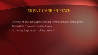 SILENT CARRIER STATE
• Deletion of one alpha gene, leaving three functional alpha genes.
• Alpha/Beta chain ratio nearly normal.
• No hematologic abnormalities present.
13
 