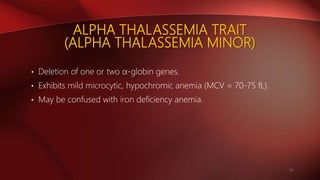 ALPHA THALASSEMIA TRAIT
(ALPHA THALASSEMIA MINOR)
• Deletion of one or two α-globin genes.
• Exhibits mild microcytic, hypochromic anemia (MCV = 70-75 fL).
• May be confused with iron deficiency anemia.
14
 