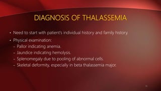 DIAGNOSIS OF THALASSEMIA
• Need to start with patient's individual history and family history.
• Physical examination:
– Pallor indicating anemia.
– Jaundice indicating hemolysis.
– Splenomegaly due to pooling of abnormal cells.
– Skeletal deformity, especially in beta thalassemia major.
16
 
