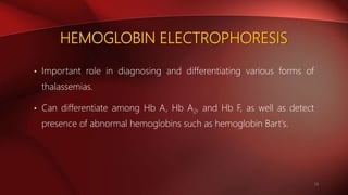 HEMOGLOBIN ELECTROPHORESIS
• Important role in diagnosing and differentiating various forms of
thalassemias.
• Can differentiate among Hb A, Hb A2, and Hb F, as well as detect
presence of abnormal hemoglobins such as hemoglobin Bart's.
19
 