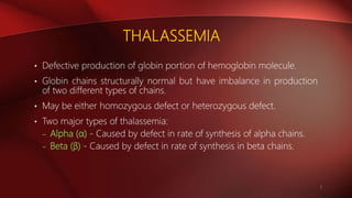 THALASSEMIA
• Defective production of globin portion of hemoglobin molecule.
• Globin chains structurally normal but have imbalance in production
of two different types of chains.
• May be either homozygous defect or heterozygous defect.
• Two major types of thalassemia:
– Alpha (α) - Caused by defect in rate of synthesis of alpha chains.
– Beta (β) - Caused by defect in rate of synthesis in beta chains.
2
 