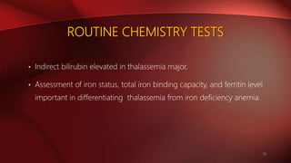 ROUTINE CHEMISTRY TESTS
• Indirect bilirubin elevated in thalassemia major.
• Assessment of iron status, total iron binding capacity, and ferritin level
important in differentiating thalassemia from iron deficiency anemia.
20
 