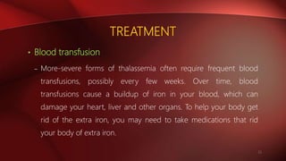 TREATMENT
• Blood transfusion
– More-severe forms of thalassemia often require frequent blood
transfusions, possibly every few weeks. Over time, blood
transfusions cause a buildup of iron in your blood, which can
damage your heart, liver and other organs. To help your body get
rid of the extra iron, you may need to take medications that rid
your body of extra iron.
21
 