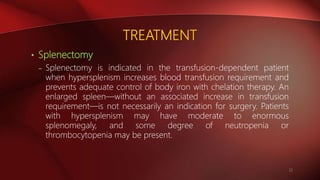 TREATMENT
• Splenectomy
– Splenectomy is indicated in the transfusion-dependent patient
when hypersplenism increases blood transfusion requirement and
prevents adequate control of body iron with chelation therapy. An
enlarged spleen—without an associated increase in transfusion
requirement—is not necessarily an indication for surgery. Patients
with hypersplenism may have moderate to enormous
splenomegaly, and some degree of neutropenia or
thrombocytopenia may be present.
22
 
