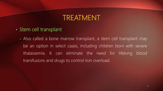 TREATMENT
• Stem cell transplant
– Also called a bone marrow transplant, a stem cell transplant may
be an option in select cases, including children born with severe
thalassemia. It can eliminate the need for lifelong blood
transfusions and drugs to control iron overload.
23
 