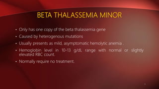 BETA THALASSEMIA MINOR
• Only has one copy of the beta thalassemia gene
• Caused by heterogenous mutations
• Usually presents as mild, asymptomatic hemolytic anemia .
• Hemoglobin level in 10-13 g/dL range with normal or slightly
elevated RBC count.
• Normally require no treatment.
6
 