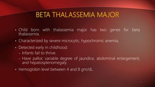 BETA THALASSEMIA MAJOR
• Child born with thalassemia major has two genes for beta
thalassemia.
• Characterized by severe microcytic, hypochromic anemia.
• Detected early in childhood:
– Infants fail to thrive.
– Have pallor, variable degree of jaundice, abdominal enlargement,
and hepatosplenomegaly.
• Hemoglobin level between 4 and 8 gm/dL.
7
 
