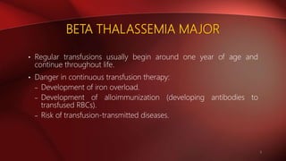 BETA THALASSEMIA MAJOR
• Regular transfusions usually begin around one year of age and
continue throughout life.
• Danger in continuous transfusion therapy:
– Development of iron overload.
– Development of alloimmunization (developing antibodies to
transfused RBCs).
– Risk of transfusion-transmitted diseases.
9
 