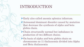 INTRODUCTION
Early also called anemia splenica infantum.
Autosomal dominant disorder caused by mutation
that decrease the synthesis of alpha and beta
globin chain.
Chain structurally normal but imbalance in
production of two diffrant chains.
On basis of alpha and beta globin chain on
chromosome no 11 thalassemia divided into Alpha
and Beta thalassemia
 