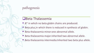 pathogenesis
Beta Thalassemia
 B* in which no beta globin chains are produced.
 Beta plus,in which there is reduced in synthesis of globin.
 Beta thalassemia minor:one abnormal allele.
 Beta thalassemia major:inherited two abnormal allele.
 Beta thalassemia intermedia:Inherited two beta plus allele.
 
