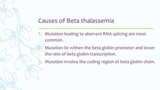 Causes of Beta thalassemia
1. Mutation leading to aberrant RNA splicing are most
common.
2. Mutation lie withen the beta globin promoter and lower
the rate of beta globin transcription.
3. Mutation involve the coding region of beta globin chain.
 