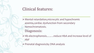 Clinical features:
Mental retardation,microcytic and hypochromic
anemia,cardiac dysfunction from secondary
hemochromatosis.
Diagonosis:
Hb electrophoresis……..reduce HbA and increase level of
HbF
Prenatal diagnosis:by DNA analysis
 