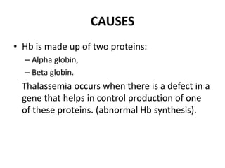 CAUSES
• Hb is made up of two proteins:
– Alpha globin,
– Beta globin.
Thalassemia occurs when there is a defect in a
gene that helps in control production of one
of these proteins. (abnormal Hb synthesis).
 