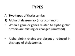TYPES
A. Two types of thalassemia:
1) Alpha thalassemia:- (most common)
• When a gene or genes related to alpha globin
protein are missing or changed (mutated).
• Alpha globin chains are absent / reduced in
this type of thalassemia.
 