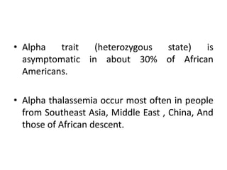 • Alpha trait (heterozygous state) is
asymptomatic in about 30% of African
Americans.
• Alpha thalassemia occur most often in people
from Southeast Asia, Middle East , China, And
those of African descent.
 