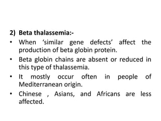 2) Beta thalassemia:-
• When ‘similar gene defects’ affect the
production of beta globin protein.
• Beta globin chains are absent or reduced in
this type of thalassemia.
• It mostly occur often in people of
Mediterranean origin.
• Chinese , Asians, and Africans are less
affected.
 