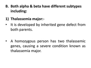 B. Both alpha & beta have different subtypes
including:
1) Thalassemia major:-
• It is developed by inherited gene defect from
both parents.
• A homozygous person has two thalassemic
genes, causing a severe condition known as
thalassemia major.
 