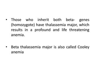 • Those who inherit both beta- genes
(homozygote) have thalassemia major, which
results in a profound and life threatening
anemia.
• Beta thalassemia major is also called Cooley
anemia
 
