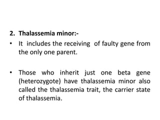 2. Thalassemia minor:-
• It includes the receiving of faulty gene from
the only one parent.
• Those who inherit just one beta gene
(heterozygote) have thalassemia minor also
called the thalassemia trait, the carrier state
of thalassemia.
 