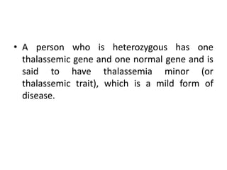 • A person who is heterozygous has one
thalassemic gene and one normal gene and is
said to have thalassemia minor (or
thalassemic trait), which is a mild form of
disease.
 