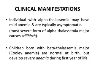 CLINICAL MANIFESTATIONS
• Individual with alpha-thalassemia may have
mild anemia & are typically asymptomatic.
(most severe form of alpha thalassemia major
causes stillbirth).
• Children born with beta-thalassemia major
(Cooley anemia) are normal at birth, but
develop severe anemia during first year of life.
 
